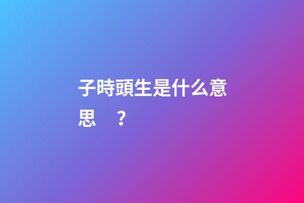 子時頭生是什么意思？